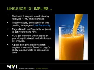 LINKJUICE 101 IMPLIES… That search engines ‘crawl’ sites by following HTML and other links That the quality and quantity of links pointing to a page =  Link Popularity Pages Need Link Popularity (or juice) to get indexed and rank YOU get to control which pages on your site get  indexed , and which ones get  linkjuice . A page being indexed by search engines is separate from that page’s ability to accumulate or pass on link juice. INTERACTIVE STRATEGY  –  NVISOLUTIONS.COM 