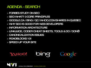 AGENDA - SEARCH >  FORBES STUDY ON SEO >  SEO WHAT? 3 CORE PRINCIPLES >  GOOGLE.CA / BING / QC.YAHOO.COM SHARES IN QUEBEC >  WHY SEO IS GOOD FOR WEB DEVELOPERS >  INFORMATION ARCHITECTURE >  LINKJUICE, CODER CHEAT SHEETS, TOOLS & DO / DON’T >  CANONICALIZATION ISSUES >  ROADBLOCKS 101 >  SPEED UP YOUR SITE INTERACTIVE  STRATEGY –  NVISOLUTIONS.COM 