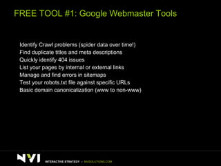 FREE TOOL #1: Google Webmaster Tools >  Identify Crawl problems (spider data over time!) >  Find duplicate titles and meta descriptions >   Quickly identify 404 issues >  List your pages by internal or external links >  Manage and find errors in sitemaps >  Test your robots.txt file against specific URLs >  Basic domain canonicalization (www to non-www) INTERACTIVE STRATEGY  –  NVISOLUTIONS.COM 