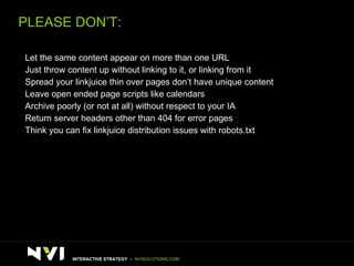 PLEASE DON’T:  >   Let the same content appear on more than one URL >   Just throw content up without linking to it, or linking from it >   Spread your linkjuice thin over pages don’t have unique content >   Leave open ended page scripts like calendars >   Archive poorly (or not at all) without respect to your IA >   Return server headers other than 404 for error pages  >   Think you can fix linkjuice distribution issues with robots.txt INTERACTIVE STRATEGY  –  NVISOLUTIONS.COM 