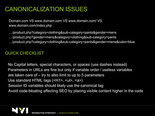 CANONICALIZATION ISSUES >   Domain.com VS www.domain.com VS www.domain.com/ VS  www.domain.com/index.php  >   …/product.php?category=clothing&sub-category=pants&gender=mens  … /product.php?gender=mens&category=clothing&sub-category=pants … /product.php?category=clothing&sub-category=pants&gender=mens&color=blue QUICK CHECKLIST >   No Capital letters, special characters, or spaces (use dashes instead) >   Parameters in URLs are fine but only if variable order / useless variables  are taken care of – try to also limit to up to 5 parameters >   Use standard HTML tags (<H1>, <ul>, <a>) >   Session ID variables should likely use the canonical tag >   Avoid code-bloating affecting SEO by placing visible content higher in the code INTERACTIVE STRATEGY  –  NVISOLUTIONS.COM 