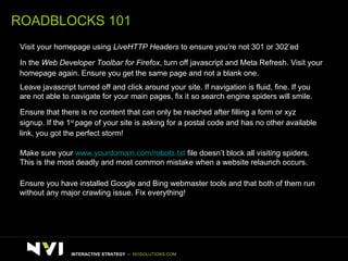 ROADBLOCKS 101 >   Visit your homepage using  LiveHTTP Headers  to ensure you’re not 301 or 302’ed  >   In the  Web Developer Toolbar for Firefox , turn off javascript and Meta Refresh. Visit your  homepage again. Ensure you get the same page and not a blank one.  >   Leave javascript turned off and click around your site. If navigation is fluid, fine. If you  are not able to navigate for your main pages, fix it so search engine spiders will smile. >   Ensure that there is no content that can only be reached after filling a form or xyz signup. If the 1 st  page of your site is asking for a postal code and has no other available  link, you got the perfect storm! >   Make sure your  www.yourdomain.com/robots.txt  file doesn’t block all visiting spiders.  This is the most deadly and most common mistake when a website relaunch occurs. >   Ensure you have installed Google and Bing webmaster tools and that both of them run  without any major crawling issue. Fix everything! INTERACTIVE STRATEGY  –  NVISOLUTIONS.COM 