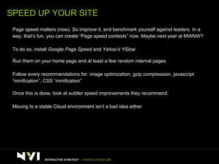 SPEED UP YOUR SITE >   Page speed matters (now). So improve it, and benchmark yourself against leaders. In a  way, that’s fun, you can create “Page speed contests” now. Maybe next year at MWNW? >   To do so, install  Google Page Speed  and  Yahoo’s YSlow >   Run them on your home page and at least a few random internal pages >   Follow every recommendations for: image optimization, gzip compression, javascript  “ minification”, CSS “minification” >   Once this is done, look at subtler speed improvements they recommend.  >   Moving to a stable Cloud environment isn’t a bad idea either INTERACTIVE STRATEGY  –  NVISOLUTIONS.COM 