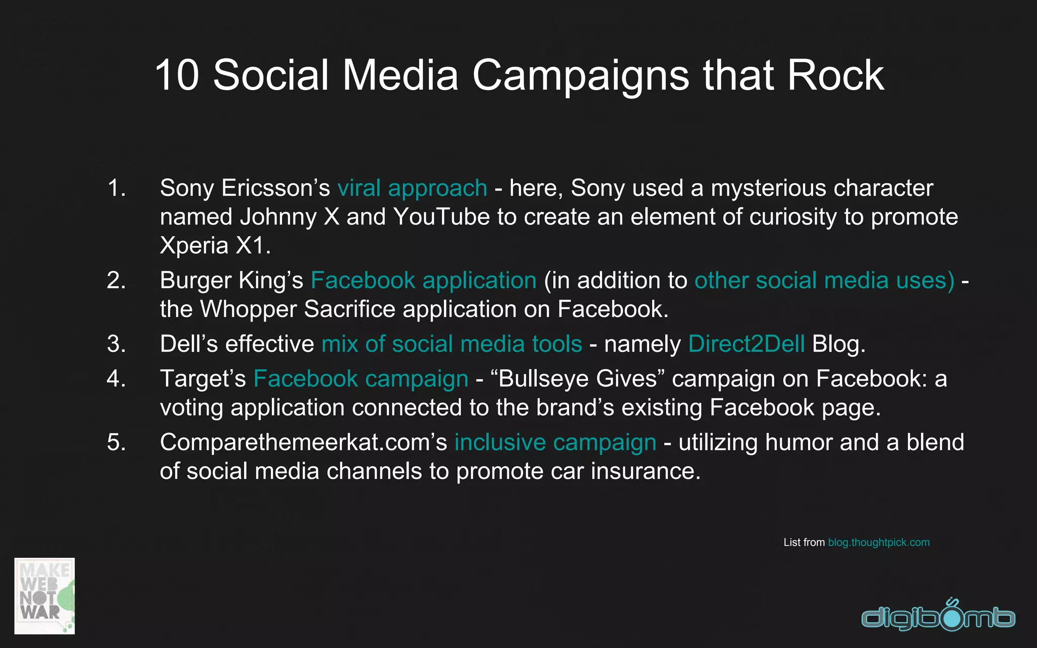 10 Social Media Campaigns that Rock

1.   Sony Ericsson’s viral approach - here, Sony used a mysterious character
     named Johnny X and YouTube to create an element of curiosity to promote
     Xperia X1.
2.   Burger King’s Facebook application (in addition to other social media uses) -
     the Whopper Sacrifice application on Facebook.
3.   Dell’s effective mix of social media tools - namely Direct2Dell Blog.
4.   Target’s Facebook campaign - “Bullseye Gives” campaign on Facebook: a
     voting application connected to the brand’s existing Facebook page.
5.   Comparethemeerkat.com’s inclusive campaign - utilizing humor and a blend
     of social media channels to promote car insurance.

                                                                List from blog.thoughtpick.com
 