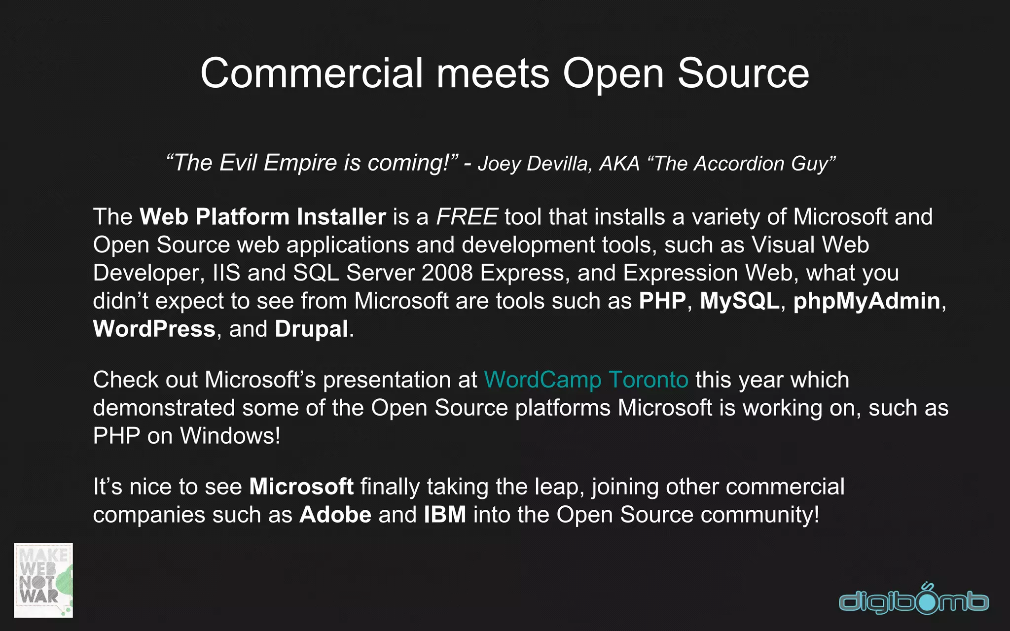 Commercial meets Open Source
       “The Evil Empire is coming!” - Joey Devilla, AKA “The Accordion Guy”

The Web Platform Installer is a FREE tool that installs a variety of Microsoft and
Open Source web applications and development tools, such as Visual Web
Developer, IIS and SQL Server 2008 Express, and Expression Web, what you
didn’t expect to see from Microsoft are tools such as PHP, MySQL, phpMyAdmin,
WordPress, and Drupal.

Check out Microsoft’s presentation at WordCamp Toronto this year which
demonstrated some of the Open Source platforms Microsoft is working on, such as
PHP on Windows!

It’s nice to see Microsoft finally taking the leap, joining other commercial
companies such as Adobe and IBM into the Open Source community!
 