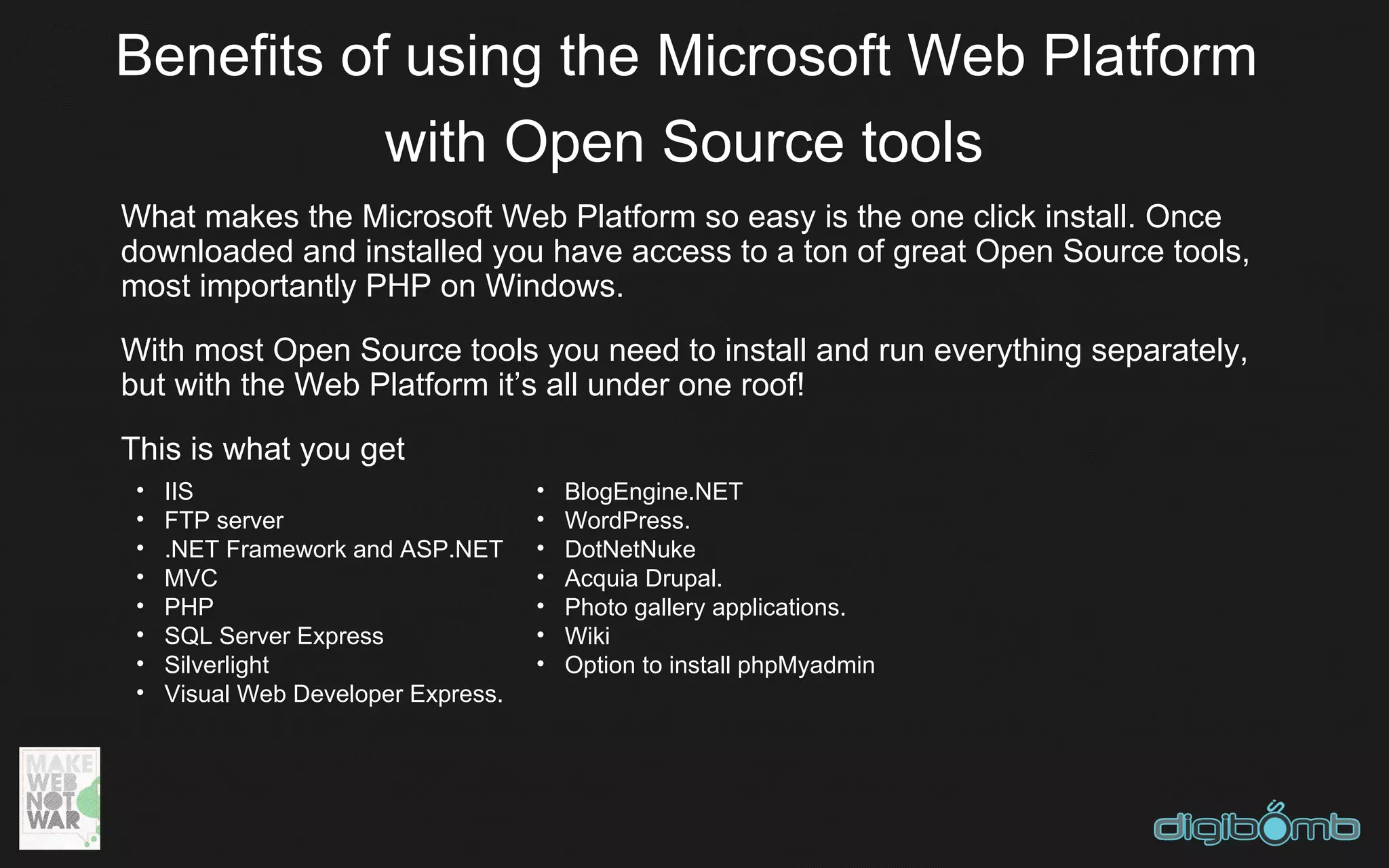 Benefits of using the Microsoft Web Platform
           with Open Source tools
What makes the Microsoft Web Platform so easy is the one click install. Once
downloaded and installed you have access to a ton of great Open Source tools,
most importantly PHP on Windows.
With most Open Source tools you need to install and run everything separately,
but with the Web Platform it’s all under one roof!
This is what you get
 •   IIS                             •   BlogEngine.NET
 •   FTP server                      •   WordPress.
 •   .NET Framework and ASP.NET      •   DotNetNuke
 •   MVC                             •   Acquia Drupal.
 •   PHP                             •   Photo gallery applications.
 •   SQL Server Express              •   Wiki
 •   Silverlight                     •   Option to install phpMyadmin
 •   Visual Web Developer Express.
 