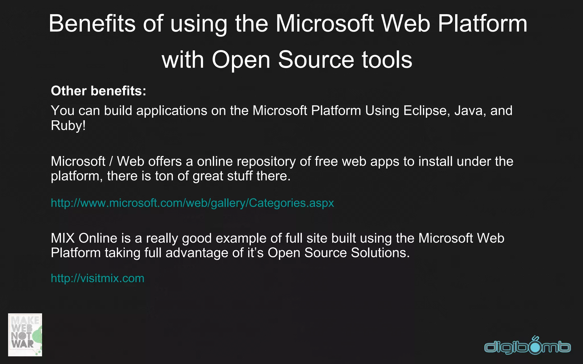 Benefits of using the Microsoft Web Platform
           with Open Source tools
Other benefits:
You can build applications on the Microsoft Platform Using Eclipse, Java, and
Ruby!

Microsoft / Web offers a online repository of free web apps to install under the
platform, there is ton of great stuff there.
http://www.microsoft.com/web/gallery/Categories.aspx


MIX Online is a really good example of full site built using the Microsoft Web
Platform taking full advantage of it’s Open Source Solutions.
http://visitmix.com
 