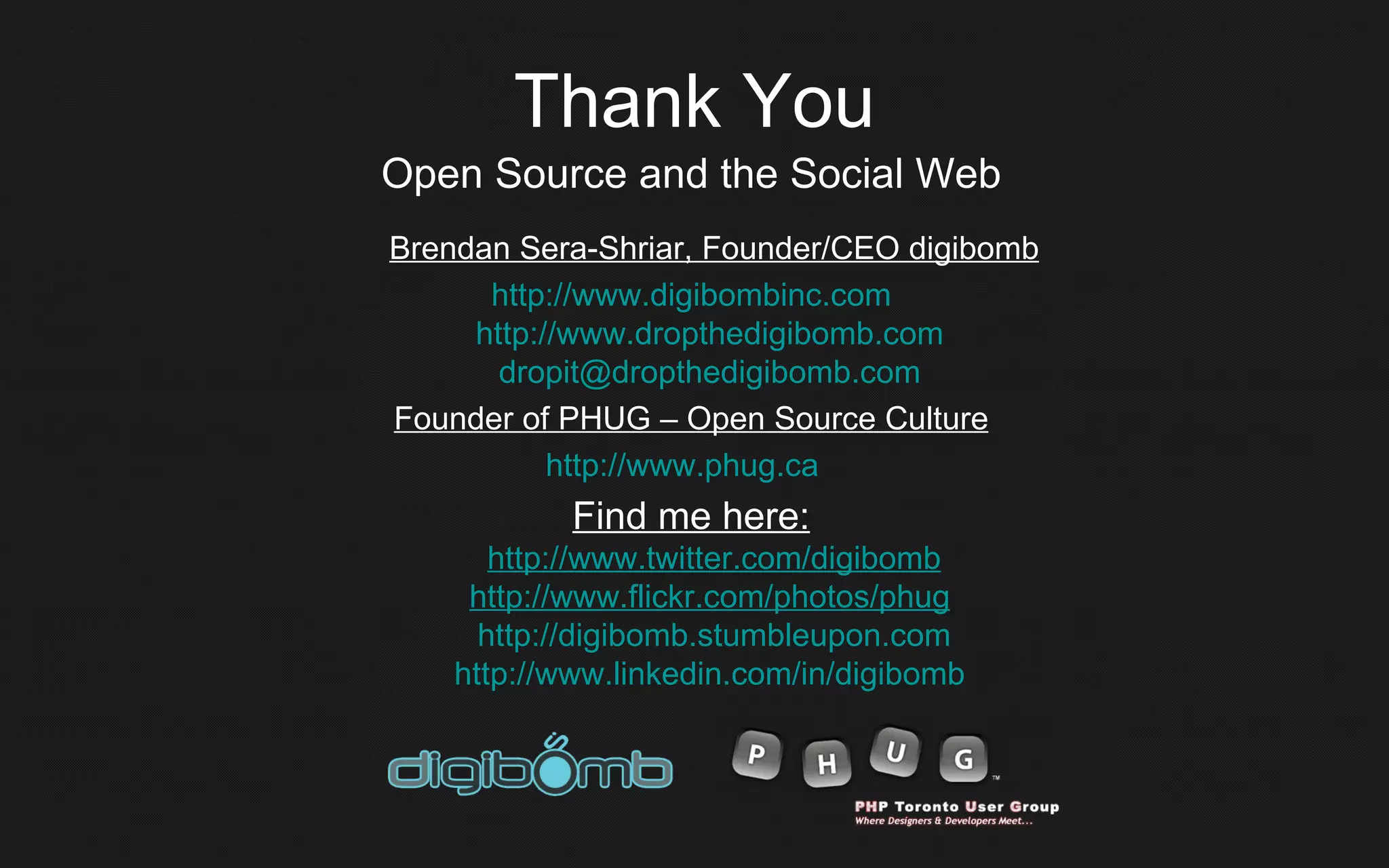 Thank You
Open Source and the Social Web
Brendan Sera-Shriar, Founder/CEO digibomb
      http://www.digibombinc.com
     http://www.dropthedigibomb.com
       dropit@dropthedigibomb.com
Founder of PHUG – Open Source Culture
           http://www.phug.ca
            Find me here:
       http://www.twitter.com/digibomb
     http://www.flickr.com/photos/phug
      http://digibomb.stumbleupon.com
    http://www.linkedin.com/in/digibomb
 