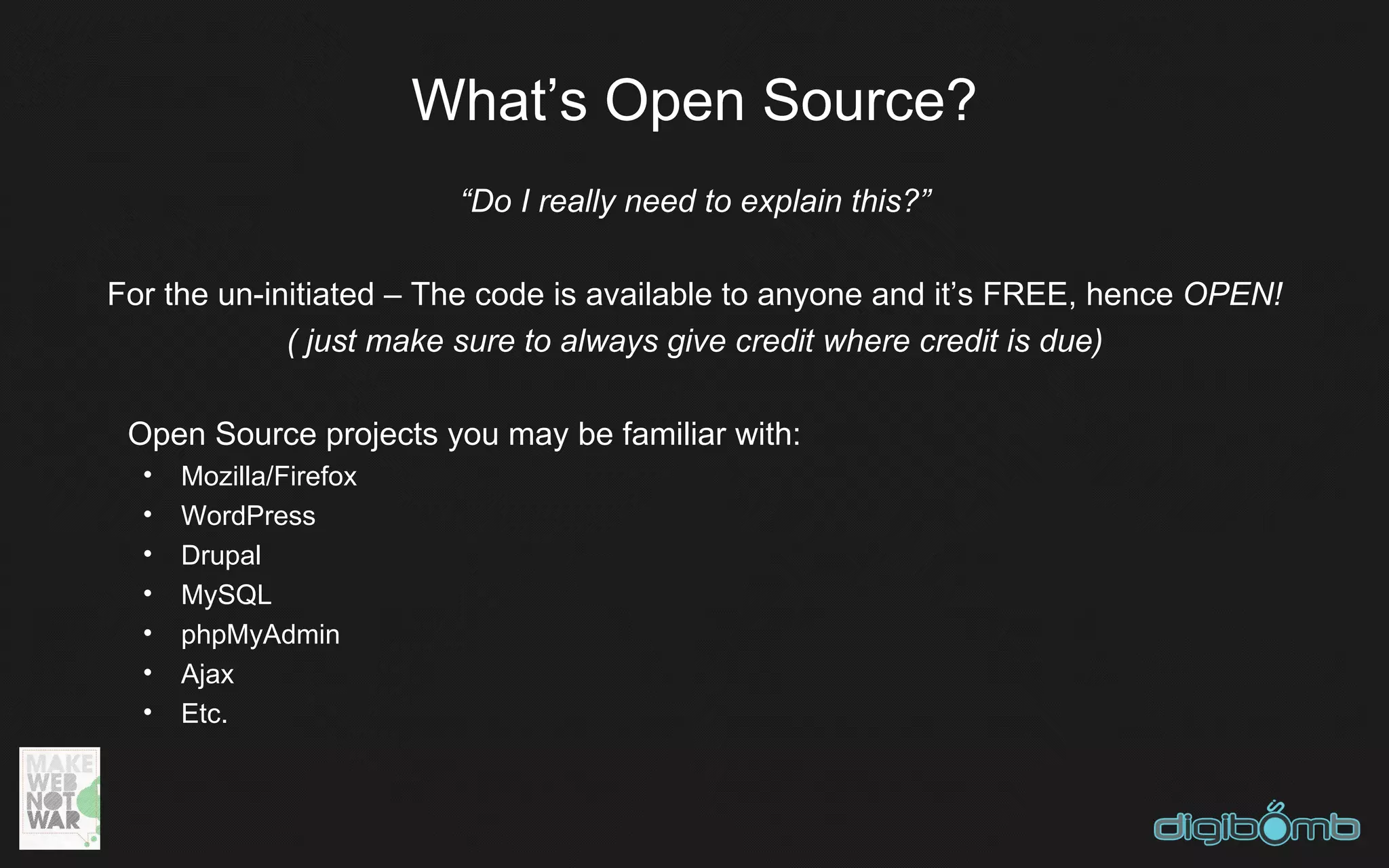 What’s Open Source?
                         “Do I really need to explain this?”

For the un-initiated – The code is available to anyone and it’s FREE, hence OPEN!
             ( just make sure to always give credit where credit is due)

 Open Source projects you may be familiar with:
  •   Mozilla/Firefox
  •   WordPress
  •   Drupal
  •   MySQL
  •   phpMyAdmin
  •   Ajax
  •   Etc.
 