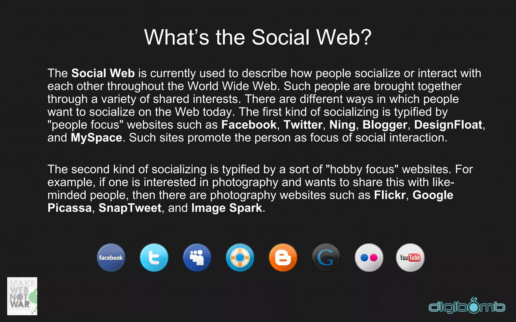 What’s the Social Web?
The Social Web is currently used to describe how people socialize or interact with
each other throughout the World Wide Web. Such people are brought together
through a variety of shared interests. There are different ways in which people
want to socialize on the Web today. The first kind of socializing is typified by
"people focus" websites such as Facebook, Twitter, Ning, Blogger, DesignFloat,
and MySpace. Such sites promote the person as focus of social interaction.

The second kind of socializing is typified by a sort of "hobby focus" websites. For
example, if one is interested in photography and wants to share this with like-
minded people, then there are photography websites such as Flickr, Google
Picassa, SnapTweet, and Image Spark.
 