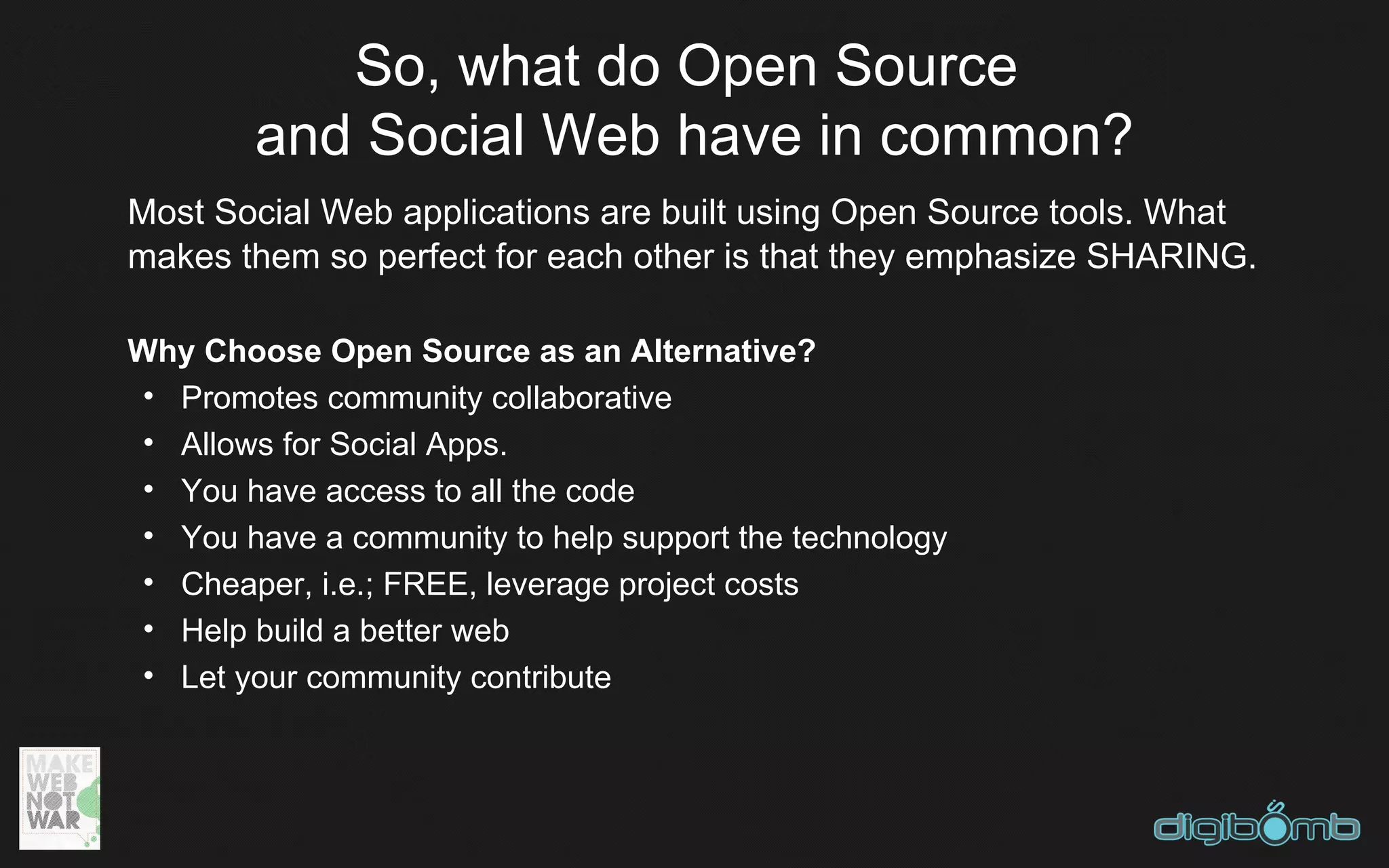 So, what do Open Source
        and Social Web have in common?
Most Social Web applications are built using Open Source tools. What
makes them so perfect for each other is that they emphasize SHARING.

Why Choose Open Source as an Alternative?
 • Promotes community collaborative
 • Allows for Social Apps.
 • You have access to all the code
 • You have a community to help support the technology
 • Cheaper, i.e.; FREE, leverage project costs
 • Help build a better web
 • Let your community contribute
 