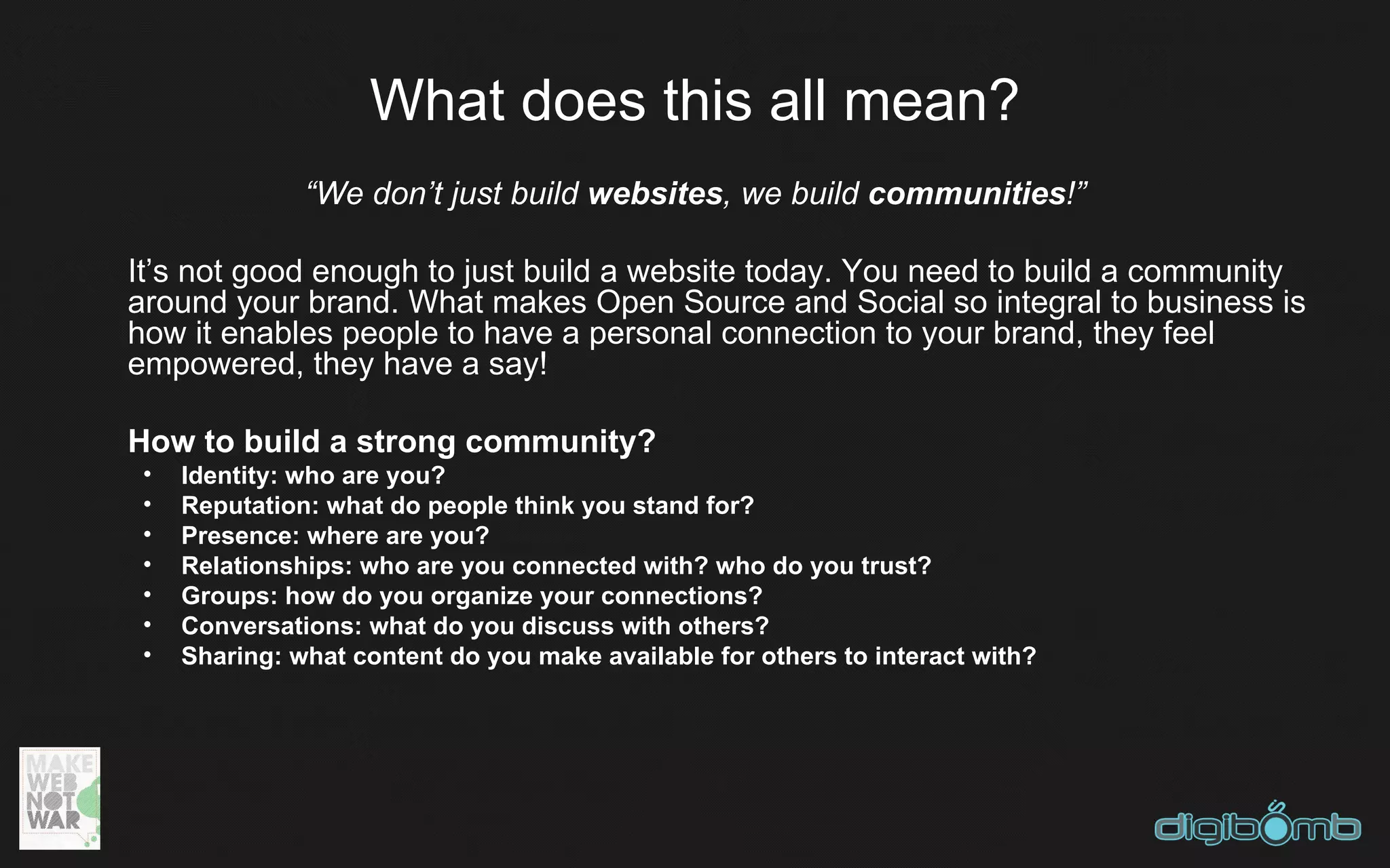 What does this all mean?
               “We don’t just build websites, we build communities!”

It’s not good enough to just build a website today. You need to build a community
around your brand. What makes Open Source and Social so integral to business is
how it enables people to have a personal connection to your brand, they feel
empowered, they have a say!

How to build a strong community?
 •   Identity: who are you?
 •   Reputation: what do people think you stand for?
 •   Presence: where are you?
 •   Relationships: who are you connected with? who do you trust?
 •   Groups: how do you organize your connections?
 •   Conversations: what do you discuss with others?
 •   Sharing: what content do you make available for others to interact with?
 