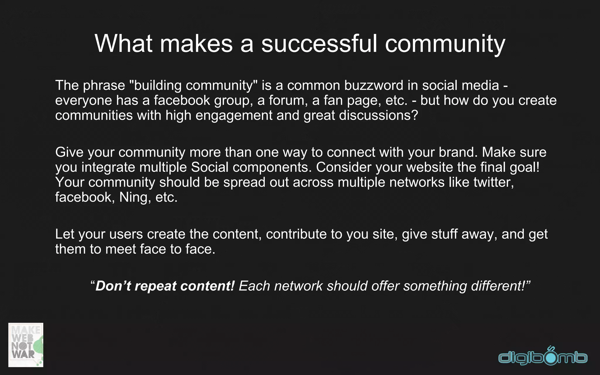 What makes a successful community
The phrase "building community" is a common buzzword in social media -
everyone has a facebook group, a forum, a fan page, etc. - but how do you create
communities with high engagement and great discussions?

Give your community more than one way to connect with your brand. Make sure
you integrate multiple Social components. Consider your website the final goal!
Your community should be spread out across multiple networks like twitter,
facebook, Ning, etc.

Let your users create the content, contribute to you site, give stuff away, and get
them to meet face to face.

     “Don’t repeat content! Each network should offer something different!”
 