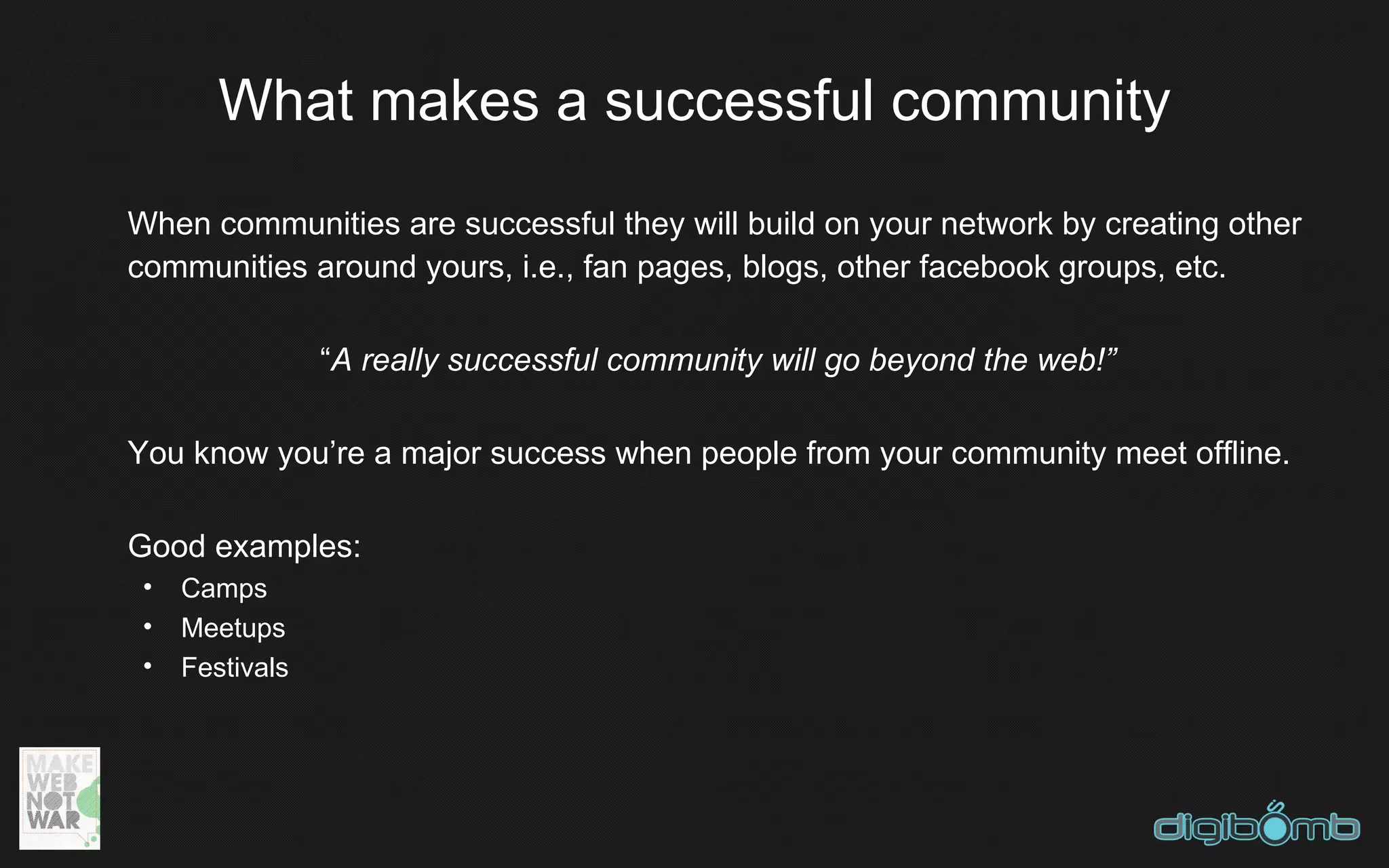 What makes a successful community
When communities are successful they will build on your network by creating other
communities around yours, i.e., fan pages, blogs, other facebook groups, etc.

                 “A really successful community will go beyond the web!”

You know you’re a major success when people from your community meet offline.

Good examples:
 •   Camps
 •   Meetups
 •   Festivals
 