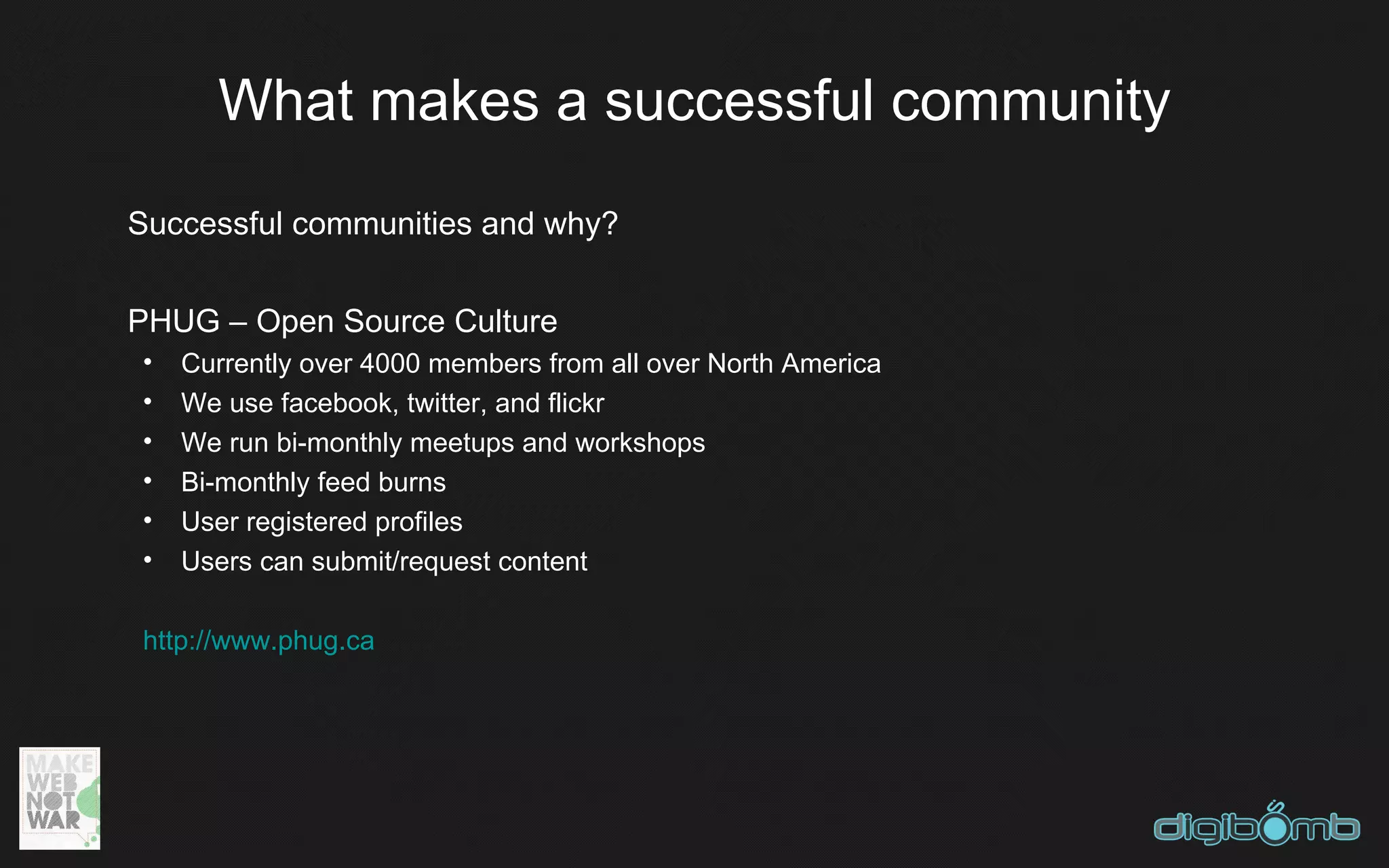 What makes a successful community
Successful communities and why?


PHUG – Open Source Culture
•   Currently over 4000 members from all over North America
•   We use facebook, twitter, and flickr
•   We run bi-monthly meetups and workshops
•   Bi-monthly feed burns
•   User registered profiles
•   Users can submit/request content

http://www.phug.ca
 