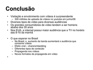 Conclusão Visitação e envolvimento com vídeos é surpreendente 300 milhões de uploads de vídeos no youtube em junho/08 Diversos tipos de vídeo para diversas audiências Os grandes consumidores de vídeo tendem a ser homens abaixo dos 35 anos Nos EUA, a internet possui maior audiência que a TV no horário das 8-10 da manhã O que esperar no Brasil No Brasil, o  aumento da banda aumentará o audiência que consome vídeos Efeito viral – share/embedding Diferentes tipos de conteúdo Propaganda nos vídeos Novos formatos de propaganda em vídeo 