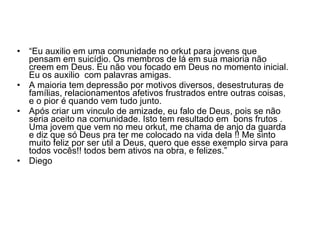 “ Eu auxilio em uma comunidade no orkut para jovens que pensam em suicídio. Os membros de lá em sua maioria não creem em Deus. Eu não vou focado em Deus no momento inicial. Eu os auxilio  com palavras amigas.  A maioria tem depressão por motivos diversos, desestruturas de famílias, relacionamentos afetivos frustrados entre outras coisas, e o pior é quando vem tudo junto. Após criar um vinculo de amizade, eu falo de Deus, pois se não seria aceito na comunidade. Isto tem resultado em  bons frutos . Uma jovem que vem no meu orkut, me chama de anjo da guarda e diz que só Deus pra ter me colocado na vida dela !! Me sinto muito feliz por ser util a Deus, quero que esse exemplo sirva para todos vocês!! todos bem ativos na obra, e felizes.” Diego 