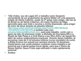 “ Olá irmãos, sou de Lages-SC e trabalho como Sargento comandante de um grupamento da polícia Militar em uma pequena cidade de Santa Catarina, (sede da 2ª igreja mais antiga, não sei se do Brasil ou de Santa Catarina), em meus horários de folga, aproveito para usar todo o recurso a minha disposição, para pregar do amor de Deus através de estudos bíblicos  http://www.orkut.com/CommMsgs. aspx ?cmm=3801581&; tid =2476593514301593793  e também pelo msn  [email_address] , para este trabalho, conto com o apoio de três (3) preciosas irmãs, a Michelly de Dourados-MS e a Roseli de São Paulo e a irmã Eliane e seu filho Arthur de Itapoã-SC, além de outros colaboradores eventuais. Através desse trabalho, já enviamos mais de 5 mil estudos bíblicos (curso completo) do curso a Bíblia Ensina (um estudo por semana durante 18 semanas). Gostaríamos que vocês possam conhecer nosso trabalho e se possível que a gente possa trocar idéias, para que o Reino de Nosso Senhor Jesus Cristo seja edificado o mais rapidamente possível.”  Amilton 