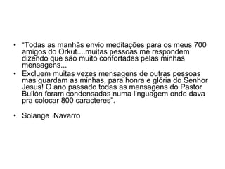“ Todas as manhãs envio meditações para os meus 700 amigos do Orkut....muitas pessoas me respondem dizendo que são muito confortadas pelas minhas mensagens... Excluem muitas vezes mensagens de outras pessoas mas guardam as minhas, para honra e glória do Senhor Jesus! O ano passado todas as mensagens do Pastor Bullón foram condensadas numa linguagem onde dava pra colocar 800 caracteres”. Solange  Navarro 