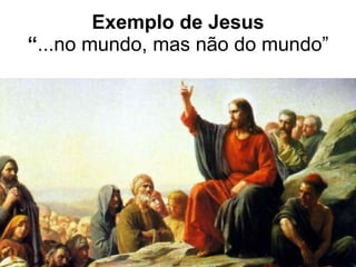 Exemplo de Jesus “ ...no mundo, mas não do mundo” 