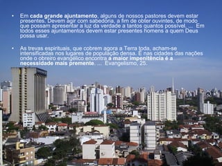 Em  cada grande ajuntamento , alguns de nossos pastores devem estar presentes. Devem agir com sabedoria, a fim de obter ouvintes, de modo que possam apresentar a luz da verdade a tantos quantos possível. ...  Em todos esses ajuntamentos devem estar presentes homens a quem Deus possa usar.  As trevas espirituais, que cobrem agora a Terra toda, acham-se intensificadas nos lugares de população densa. É nas cidades das nações onde o obreiro evangélico encontra  a maior impenitência é a necessidade mais premente . ...  Evangelismo, 25. 