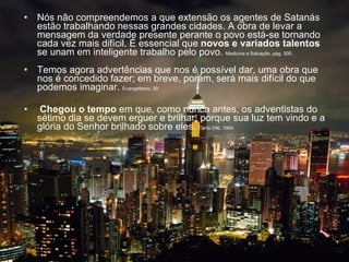 Nós não compreendemos a que extensão os agentes de Satanás estão trabalhando nessas grandes cidades. A obra de levar a mensagem da verdade presente perante o povo está-se tornando cada vez mais difícil. É essencial que  novos e variados talentos  se unam em inteligente trabalho pelo povo.  Medicina e Salvação, pág. 300.     Temos agora advertências que nos é possível dar, uma obra que nos é concedido fazer; em breve, porém, será mais difícil do que podemos imaginar.  Evangelismo, 30     Chegou o tempo  em que, como nunca antes, os adventistas do sétimo dia se devem erguer e brilhar, porque sua luz tem vindo e a glória do Senhor brilhado sobre eles.  Carta 296, 1904.    