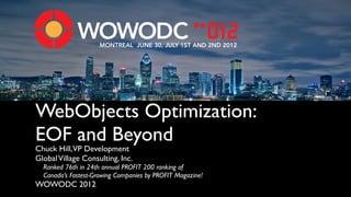 MONTREAL JUNE 30, JULY 1ST AND 2ND 2012




WebObjects Optimization:
EOF and Beyond
Chuck Hill,VP Development
Global Village Consulting, Inc.
  Ranked 76th in 24th annual PROFIT 200 ranking of 
  Canada’s Fastest-Growing Companies by PROFIT Magazine!
WOWODC 2012
 