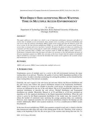 International Journal of Computer Networks & Communications (IJCNC) Vol.6, No.4, July 2014
DOI : 10.5121/ijcnc.2014.6401 01
WEB OBJECT SIZE SATISFYING MEAN WAITING
TIME IN MULTIPLE ACCESS ENVIRONMENT
Y. –J. Lee
Department of Technology Education, Korea National University of Education,
Cheongju, South Korea
ABSTRACT
This paper addresses web object size which is one of important performance measures and affects to
service time in multiple access environment. Since packets arrive according to Poission distribution and
web service time has arbitrary distribution, M/G/1 model can be used to describe the behavior of the web
server system. In the time division multiplexing (TDM), we can use M/D/1 with vacations model, because
service time is constant and server may have a vacation. We derive the mean web object size satisfying the
constraint such that mean waiting time by round-robin scheduling in multiple access environment is equal
to the mean queueing delay of M/D/1 with vacations model in TDM and M/H2/1 model, respectively.
Performance evaluation shows that the mean web object size increases as the link utilization increases at
the given maximum segment size (MSS), but converges on the lower bound when the number of embedded
objects included in a web page is beyond the threshold. Our results can be applied to the economic design
and maintenance of web service.
KEYWORDS
M/D/1 with vacations, M/H2/1, mean waiting time, multiple web access
1. INTRODUCTION
Simultaneous access of multiple users to a server in the web environment increases the mean
waiting delay of an end-user. Therefore, the quality of service (QoS) degradation problem of the
end-user arises. In order to develop a technology for solving this problem, we first should find the
mean waiting delay of the end-user accurately.
Generally, the user's request to the web server per unit time follows the Poisson distribution and
the web service time follows the general distribution instead of the Exponential distribution.
M/G/1 model [1] is known to be suitable to describe a web service. In particular, because web
services are influenced by the size of the web objects, Shi et al [2] presented the result that as a
statistical distribution to describe the web service, Weibull distribution and Exponential
distribution are suitable. Meanwhile, Khayari et. al [3] and Riska et. al [4] have presented an
algorithm to fit the empirical distribution to the Hyper-exponential distribution. When the web
service is given by the Hyper-exponential distribution in the steady state, the research [5] to
obtain the number of concurrent users satisfying the average queueing delay was conducted.
However, more empirical researches for web services distribution related to the Internet are still
needed. Additionally, M/G/1 with vacations model [6, 7, 8, 9] as a modification of M/G/1 model
has proposed.
In the time division multiplexing (TDM), time quantum assigned to each user is slotted so that the
data transmission takes place just only at the starting point of the slot. Therefore, if the system is
empty at the beginning of the slot, the server goes to the vacation state during that time slot. To
 