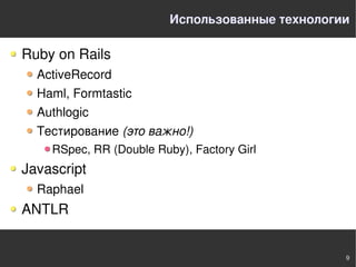 Использованные технологии

Ruby on Rails
  ActiveRecord
  Haml, Formtastic
  Authlogic
  Тестирование (это важно!)
    RSpec, RR (Double Ruby), Factory Girl
Javascript
  Raphael
ANTLR


                                                 9
 