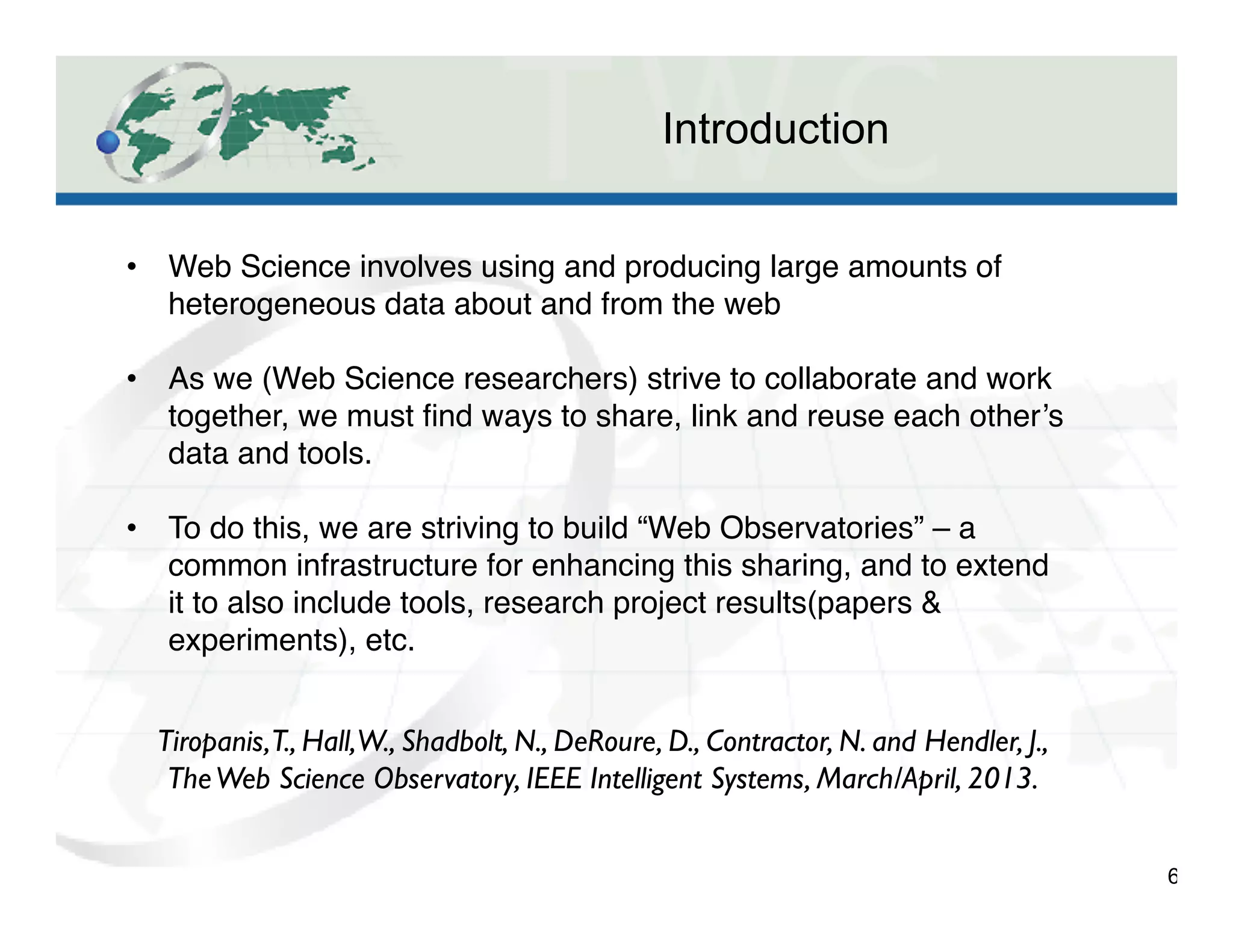 Introduction
6
•  Web Science involves using and producing large amounts of
heterogeneous data about and from the web"
"
•  As we (Web Science researchers) strive to collaborate and work
together, we must ﬁnd ways to share, link and reuse each other’s
data and tools."
"
•  To do this, we are striving to build “Web Observatories” – a
common infrastructure for enhancing this sharing, and to extend
it to also include tools, research project results(papers &
experiments), etc."
Tiropanis,T., Hall,W., Shadbolt, N., DeRoure, D., Contractor, N. and Hendler, J.,
TheWeb Science Observatory, IEEE Intelligent Systems, March/April, 2013. 	

 