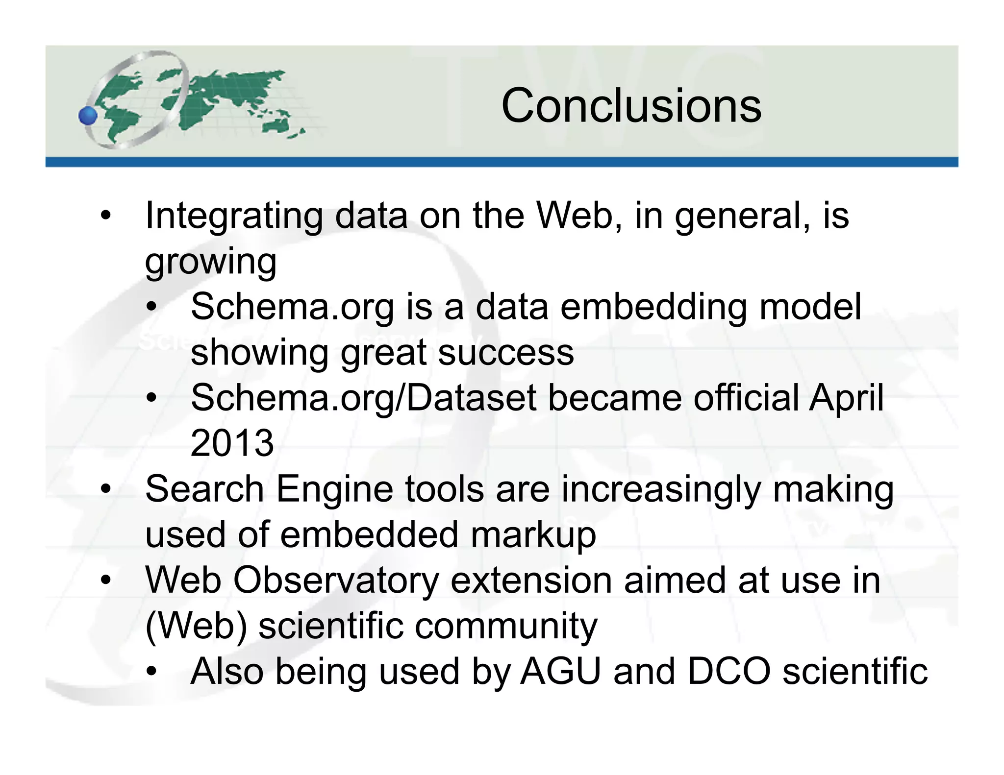 Conclusions
Science Data Observatory
Social Spaces Observatory
•  Integrating data on the Web, in general, is
growing
•  Schema.org is a data embedding model
showing great success
•  Schema.org/Dataset became official April
2013
•  Search Engine tools are increasingly making
used of embedded markup
•  Web Observatory extension aimed at use in
(Web) scientific community
•  Also being used by AGU and DCO scientific
 