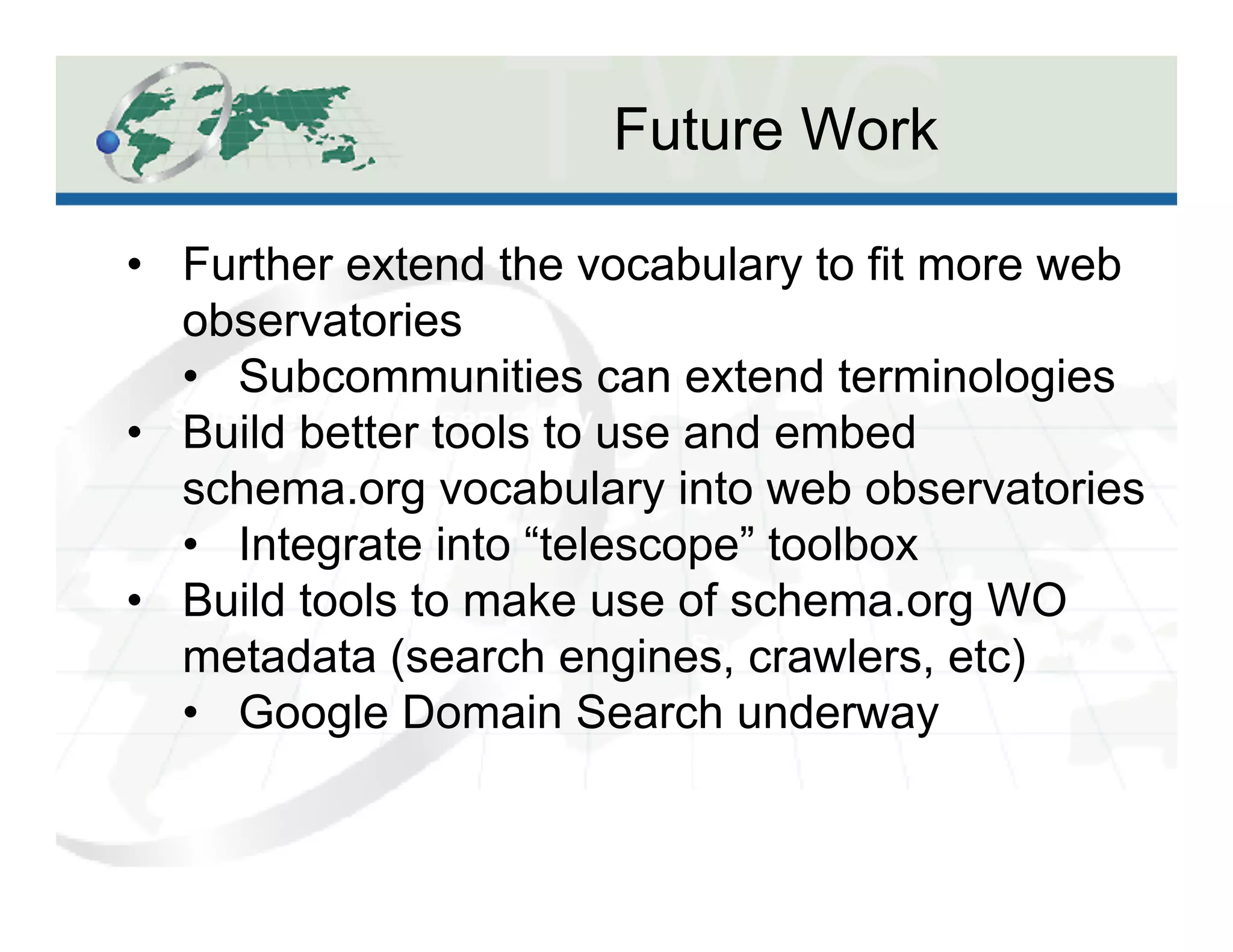 Future Work
Science Data Observatory
Social Spaces Observatory
•  Further extend the vocabulary to fit more web
observatories
•  Subcommunities can extend terminologies
•  Build better tools to use and embed
schema.org vocabulary into web observatories
•  Integrate into “telescope” toolbox
•  Build tools to make use of schema.org WO
metadata (search engines, crawlers, etc)
•  Google Domain Search underway
 