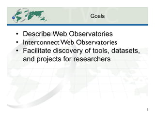 Goals
6
•  Describe Web Observatories
•  Interconnect Web Observatories	

•  Facilitate discovery of tools, datasets,
and projects for researchers
 