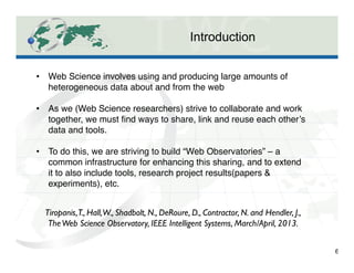 Introduction
6
•  Web Science involves using and producing large amounts of
heterogeneous data about and from the web"
"
•  As we (Web Science researchers) strive to collaborate and work
together, we must ﬁnd ways to share, link and reuse each other’s
data and tools."
"
•  To do this, we are striving to build “Web Observatories” – a
common infrastructure for enhancing this sharing, and to extend
it to also include tools, research project results(papers &
experiments), etc."
Tiropanis,T., Hall,W., Shadbolt, N., DeRoure, D., Contractor, N. and Hendler, J.,
TheWeb Science Observatory, IEEE Intelligent Systems, March/April, 2013. 	

 