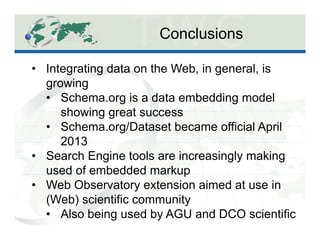 Conclusions
Science Data Observatory
Social Spaces Observatory
•  Integrating data on the Web, in general, is
growing
•  Schema.org is a data embedding model
showing great success
•  Schema.org/Dataset became official April
2013
•  Search Engine tools are increasingly making
used of embedded markup
•  Web Observatory extension aimed at use in
(Web) scientific community
•  Also being used by AGU and DCO scientific
 