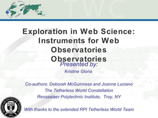 Exploration in Web Science:
Instruments for Web
Observatories
Observatories
Presented by:
Kristine Gloria
Co-authors: Deborah McGuinness and Joanne Luciano
The Tetherless World Constellation
Rensselaer Polytechnic Institute, Troy, NY
With thanks to the extended RPI Tetherless World Team
 