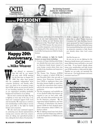 1
		 e are pleased to announce
	 	that this will be our twenti-
		 eth year, with OCM meeting
		 for the first time on August 26,
		 1998. Few other farm groups
that are completely independent from
corporate donations, and thereby influ-
ence, can claim to be in existence longer
than OCM, and we are very proud. Several
of our founding members are still active
in our organization providing invaluable
background and history of our efforts.
	 But we must continue the fight. Big Ag
is fighting us every step of the way, so we
need your continued support both vocal
and monetarily. We need you to continue
your membership as well as help to recruit
more good folks to the fight for family
farmers and consumers.
	 We also need your continued support
in contacting your elected representatives
voicing your concerns with how corpora-
tions are taking over agricultural produc-
tion, taking the lion’s share of food produc-
tion revenue, and having a very detrimental
effect on our rural communities. Rural
America is drying up and blowing away
reminiscent of the “Dust Bowl” days of the
1920s and 1930s because the meat proces-
sors, poultry integrators, and retail grocers
are drawing all of the revenue out of your
food dollar leaving precious little for family
farmers.
	 OCM continues to fight for family
farmers on many fronts including:
•	 Country of Origin Labeling which helps
you identify that your meat comes from
an American family farmer instead of
some foreign country where there may
be little if any cleanliness and inspection
requirements
•	The Farmer Fair Practices (GIPSA)
Rules in support of which OCM this
past December filed a law suit with as-
sistance from Democracy Forward to
force USDA to implement these rules
that place farmers legally on equal foot-
ing with the corporations they contract
with for the various types of agricultural
production
•	 The fair, transparent, and verifiable use
of our checkoff dollars that farmers are
required to pay on beef cattle, milk,
pork, and many other products we raise
for the American consumer. We are
supporting federal legislation and have
a Freedom of Information Act lawsuit
against USDA for beef checkoff expen-
diture information which USDA is re-
fusing to release
•	 We are fighting several state level check-
off issues and have helped stop addition-
al checkoff legislation in Oklahoma and
California
Inside ...
Reclaiming Economic
Justice for America’s Family
Farmers and Ranchers
Happy20th
Anniversary,
	OCM
by Mike Weaver
W
•	OCM is opposed to and helping to
defeat the so called “Protect Interstate
Commerce Act” (aka the King Amend-
ment sponsored by Iowa Congressman
King) which would stop individual states
from passing labeling laws and commod-
ity protection measures to help Ameri-
can identify where their food comes
from
	 And the list goes on.
	 As you can see we are fighting for the
American family farmer and consumers on
many different issues and levels, so we need
your help. If you haven’t already, please
renew your membership and help recruit
new OCM members to help with the fight.
Together we can make our twentieth the
best year yet. Our family farmers and every
consumer need you.MW
FROM THE PRESIDENT
	 Don’t Throw the Baby out
3	 with the Bathwater: Not All
	 Regulations Are Bad
	 by Joe Maxwell
	 OCM Sues USDA Over
4	GIPSA Rule Withdrawal
	 Membership Report
	 by Pat Craycraft
	 Capitol Roundup
6	 Demand Checkoff Program
	Reform
	 by Angela Huffman
7	 Membership Application
	Form
■ JANUARY | FEBRUARY 2018 ■
 