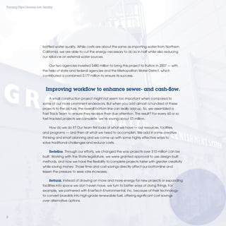 Turning Pipe Dreams into Reality




                         bottled water quality. While costs are about the same as importing water from Northern
                         California, we are able to cut the energy necessary to do so in half while also reducing
                         our reliance on external water sources.

                             Our two agencies invested $480 million to bring this project to fruition in 2007 — with
                         the help of state and federal agencies and the Metropolitan Water District, which
                         contributed a combined $177 million to ensure its success.



                           Improving workﬂow to enhance sewer- and cash-ﬂow.
                             A small construction project might not seem too important when compared to
                         some of our more prominent endeavors. But when you add almost a hundred of these
                         projects to the picture, the overall bottom line can really add up. So, we assembled a
                         Fast Track Team to ensure they receive their due attention. The result? For every 60 or so
                         fast-tracked projects we complete, we’re saving about $3 million.

                             How do we do it? Our team ﬁrst looks at what we have — our resources, facilities,
                         and programs — and then at what we need to accomplish. We add in some creative
                         thinking and smart planning and we come up with some highly effective ways to
                         solve traditional challenges and reduce costs.

                             Redeﬁne. Through our efforts, we changed the way projects over $10 million can be
                         built. Working with the State legislature, we were granted approval to use design-built
                         methods, and now we have the ﬂexibility to complete projects faster with greater creativity
                         while saving money. Those time and cost savings directly affect our bottomline and
                         lessen the pressure to seek rate increases.

                             Rethink. Instead of drawing on more and more energy for new projects or expanding
                         facilities into space we don’t even have, we turn to better ways of doing things. For
                         example, we partnered with EnerTech Environmental, inc. because of their technology
                         to convert biosolids into high-grade renewable fuel, offering signiﬁcant cost savings
                         over alternative options.




8
 