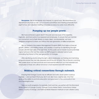 Turning Pipe Dreams into Reality




    Reorganize. We’re now leaner and meaner, in a good way. We streamlined our
department structure by half, cut our board committees and meeting schedules from
eight to four, and adjusted meeting schedules so everyone works more efﬁciently.



                     Pumping up our people power.
    We have achieved a great deal in the past year because of the expertise,
ingenuity, and hard work of our experienced employees. To ensure that we maintain
our momentum and a fresh stream of ideas, talent, and leadership, we have
designed programs to retain and attract the next generation of skilled employees.

    We’ve created a Succession Management Program (SMP) that helps us forecast
growth, attrition, and stafﬁng needs, and creates a roadmap for identifying the right
people with the right skills at the right time. As the public sector heads toward potentially
higher turnover in the next few years, our SMP program is already hard at work
minimizing the impact of the next generation of changes.

    After identifying and locating the right caliber employees, our training and mentoring
programs ensure they are fully prepared and ﬁt the job at hand. This on-the-job coaching
also passes down our best practices and hard-earned skills from our most experienced
employees to those who will be tomorrow’s most experienced staff members.



        Making critical connections through outreach.
    Ensuring that Orange County has an efﬁcient and safe, sewer system is serious
bus
 usi
business — and we treat it that way. But it can also have a lighter side. One that
gives u the ability to promote education and give back to the community in fun
    s us
and me
     e
    meaningful ways.

       e
    Take our youth programs, for example. Each summer, we partner with the Municipal
      Dis
        s
Water District of Orange County, Orange County Water District, Irvine Ranch Water
District, C
          County of Orange, and National Water Research Institute to host a Water Camp


                                                                                                                     13
 