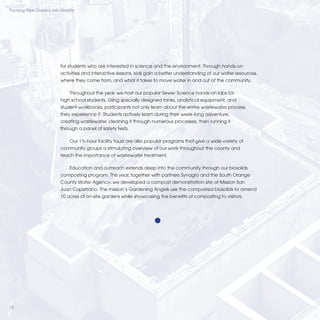 Turning Pipe Dreams into Reality




                         for students who are interested in science and the environment. Through hands-on
                         activities and interactive lessons, kids gain a better understanding of our water resources,
                         where they come from, and what it takes to move water in and out of the community.

                             Throughout the year, we host our popular Sewer Science hands-on labs for
                         high school students. Using specially designed tanks, analytical equipment, and
                         student workbooks, participants not only learn about the entire wastewater process,
                         they experience it. Students actively learn during their week-long adventure,
                         creating wastewater, cleaning it through numerous processes, then running it
                         through a panel of safety tests.

                             Our 1½-hour facility tours are also popular programs that give a wide variety of
                         community groups a stimulating overview of our work throughout the county and
                         teach the importance of wastewater treatment.

                             Education and outreach extends deep into the community through our biosolids
                         composting program. This year, together with partners Synagro and the South Orange
                         County Water Agency, we developed a compost demonstration site at Mission San
                         Juan Capistrano. The mission’s Gardening Angels use the composted biosolids to amend
                         10 acres of on-site gardens while showcasing the beneﬁts of composting to visitors.




14
 