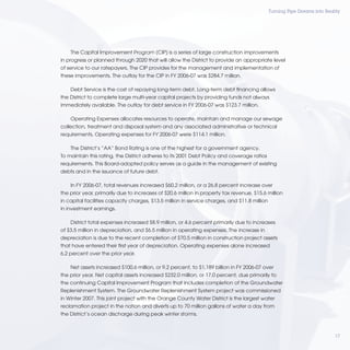 Turning Pipe Dreams into Reality




    The Capital Improvement Program (CIP) is a series of large construction improvements
in progress or planned through 2020 that will allow the District to provide an appropriate level
of service to our ratepayers. The CIP provides for the management and implementation of
these improvements. The outlay for the CIP in FY 2006-07 was $284.7 million.

    Debt Service is the cost of repaying long-term debt. Long-term debt ﬁnancing allows
the District to complete large multi-year capital projects by providing funds not always
immediately available. The outlay for debt service in FY 2006-07 was $123.7 million.

    Operating Expenses allocates resources to operate, maintain and manage our sewage
collection, treatment and disposal system and any associated administrative or technical
requirements. Operating expenses for FY 2006-07 were $114.1 million.

    The District’s “AA” Bond Rating is one of the highest for a government agency.
To maintain this rating, the District adheres to its 2001 Debt Policy and coverage ratios
requirements. This Board-adopted policy serves as a guide in the management of existing
debts and in the issuance of future debt.

    In FY 2006-07, total revenues increased $60.2 million, or a 26.8 percent increase over
the prior year, primarily due to increases of $20.6 million in property tax revenue, $15.6 million
in capital facilities capacity charges, $13.5 million in service charges, and $11.8 million
in investment earnings.

    District total expenses increased $8.9 million, or 4.6 percent primarily due to increases
of $3.5 million in depreciation, and $6.5 million in operating expenses. The increase in
depreciation is due to the recent completion of $70.5 million in construction project assets
that have entered their ﬁrst year of depreciation. Operating expenses alone increased
6.2 percent over the prior year.

    Net assets increased $100.6 million, or 9.2 percent, to $1.189 billion in FY 2006-07 over
the prior year. Net capital assets increased $232.0 million, or 17.0 percent, due primarily to
the continuing Capital Improvement Program that includes completion of the Groundwater
Replenishment System. The Groundwater Replenishment System project was commissioned
in Winter 2007. This joint project with the Orange County Water District is the largest water
reclamation project in the nation and diverts up to 70 million gallons of water a day from
the District’s ocean discharge during peak winter storms.



                                                                                                                           17
 