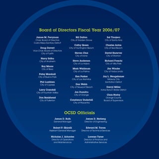 Board of Directors Fiscal Year 2006/07
   James M. Ferryman                            Bill Dalton                         Sal Tinajero
 Chair, Board of Directors               City of Garden Grove                     City of Santa Ana
Costa Mesa Sanitary District
                                               Cathy Green                        Charles Antos
       Doug Davert                     City of Huntington Beach                  City of Seal Beach
Vice Chair, Board of Directors
       City of Tustin                          Steven Choi                        David Shawver
                                                City of Irvine                     City of Stanton
        Harry Sidhu
      City of Anaheim                        Steve Anderson                       Richard Freschi
                                              City of La Habra                    City of Villa Park
        Roy Moore
         City of Brea                        Mark Waldman                           Jim Winder
                                              City of La Palma                   City of Yorba Linda
      Patsy Marshall
     City of Buena Park                         Ken Parker                   Joy L. Neugebauer
                                             City of Los Alamitos                   Midway City
       Phil Luebben                                                               Sanitation District
       City of Cypress                          Don Webb
                                        City of Newport Beach                      Darryl Miller
      Larry Crandall                                                       Irvine Ranch Water District
   City of Fountain Valley                     Jon Dumitru
                                               City of Orange                       Chris Norby
      Don Bankhead                                                                 Orange County
       City of Fullerton                Constance Underhill                      Board of Supervisors
                                              City of Placentia




                                  OCSD Officials
                         James D. Ruth                     James D. Herberg
                        General Manager                   Director of Engineering


                        Robert P. Ghirelli                  Edward M. Torres
                 Assistant General Manager            Director of Technical Services


                   Nicholas J. Arhontes                          Lorenzo Tyner
                    Director of Operations                Director of Finance and
                      and Maintenance                     Administrative Services
 