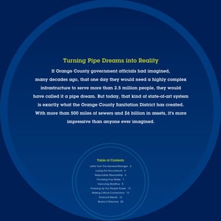Turning Pipe Dreams into Reality
        If Orange County government officials had imagined,

many decades ago, that one day they would need a highly complex

   infrastructure to serve more than 2.5 million people, they would

have called it a pipe dream. But today, that kind of state-of-art system

  is exactly what the Orange County Sanitation District has created.

With more than 500 miles of sewers and $6 billion in assets, it’s more

               impressive than anyone ever imagined.




                               Table of Contents
                          Letter from the General Manager 2
                              Laying the Groundwork 4
                              Responsible Stewardship 4
                               Providing Pure Water 7
                                Improving Workﬂow 8
                          Pumping Up Our People Power 13
                           Making Critical Connections 13
                                 Financial Results 16
                                Board of Directors 20
 