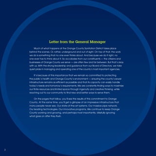 Letter from the General Manager
        Much of what happens at the Orange County Sanitation District takes place
    behind the scenes. Or, rather, underground and out of sight. On top of that, the work
    we do is something that no one ever thinks about. And because we do it right, no
    one ever has to think about it. So accolades from our constituents — the citizens and
    businesses of Orange County we serve — are often few and far between. But that’s okay
    with us. With the strong leadership and guidance from our Board of Directors, we take
    quiet pride in managing and operating one of the county’s most important agencies.

        It’s because of this importance that we remain so committed to protecting
    the public’s health and Orange County’s environment — ensuring the county’s sewer
    infrastructure remains as efﬁcient as possible and that its capacity can easily handle
    today’s needs and tomorrow’s requirements. We are constantly ﬁnding ways to maximize
    our ﬁnite resources and limited space through ingenuity and creative thinking, while
    reaching out to our community to ﬁnd new and better ways to serve them.

        On the pages that follow, you’ll see the results of this commitment to Orange
    County. At the same time, you’ll get a glimpse of an impressive infrastructure that
    many people never see. Our state-of-the-art systems. Our massive pipe network.
    Our leading technologies. Our innovative programs. We continue to keep Orange
    County working and growing, and perhaps most importantly, blissfully ignoring
    what goes on after they ﬂush.




2
 