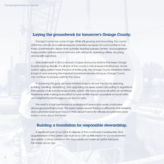 Turning Pipe Dreams into Reality




                          Laying the groundwork for tomorrow’s Orange County.
                             Orange County has come of age. While still growing and innovating, the county
                         offers the maturity and well-developed amenities necessary for communities to truly
                         thrive. Entertainment, leisure time activities, leading business centers, and progressive
                         transportation options work in harmony with efﬁciently operating utilities, recycling,
                         and landﬁll operations.

                             And underneath it all is a network of pipes and pump stations that keep Orange
                         County moving, literally. It’s all part of the county’s critical sewer infrastructure. As the
                         current aging system nears the end of its lifecycle, the Orange County Sanitation District
                         is hard at work ensuring this important backbone remains strong so Orange County
                         can continue to prosper well into the future.

                             In achieving this goal, we have initiated projects all over the county planning,
                         building, installing, refurbishing, and upgrading our sewer system according to regulations
                         that require a fully functional secondary system. We have done so all within an ambitious
                         timeframe while making every effort to have as little impact as possible on local trafﬁc
                         and neighborhoods throughout our service area.

                             The result is a high-performance underground system and nearly unobtrusive
                         above-ground infrastructure. This system keeps sewers ﬂowing so efﬁciently that residents
                         and customers never even have to think about it and city ofﬁcials and planners never
                         have to worry about the future.



                              Building a foundation for responsible stewardship.
                             A signiﬁcant part of our job is to dispose of the community’s wastewater. And
                         as gatekeeper of this system, we must do so with as little impact to our environment
                         as possible. Cutting corners on this responsibility isn’t even an option because
                         the stakes are so high.




4
 