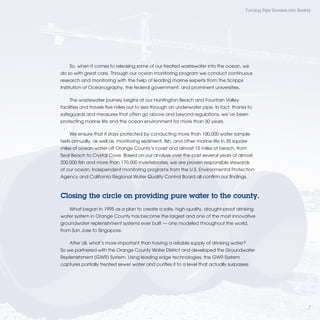 Turning Pipe Dreams into Reality




    So, when it comes to releasing some of our treated wastewater into the ocean, we
do so with great care. Through our ocean monitoring program we conduct continuous
research and monitoring with the help of leading marine experts from the Scripps
Institution of Oceanography, the federal government, and prominent universities.

    The wastewater journey begins at our Huntington Beach and Fountain Valley
facilities and travels ﬁve miles out to sea through an underwater pipe. In fact, thanks to
safeguards and measures that often go above and beyond regulations, we’ve been
protecting marine life and the ocean environment for more than 30 years.

    We ensure that it stays protected by conducting more than 100,000 water sample
tests annually, as well as, monitoring sediment, ﬁsh, and other marine life in 35 square
miles of ocean water off Orange County’s coast and almost 15 miles of beach, from
Seal Beach to Crystal Cove. Based on our analysis over the past several years of almost
200,000 ﬁsh and more than 170,000 invertebrates, we are proven responsible stewards
of our ocean. Independent monitoring programs from the U.S. Environmental Protection
Agency and California Regional Water Quality Control Board all conﬁrm our ﬁndings.



Closing the circle on providing pure water to the county.
    What began in 1995 as a plan to create a safe, high-quality, drought-proof drinking
water system in Orange County has become the largest and one of the most innovative
groundwater replenishment systems ever built — one modeled throughout the world,
from San Jose to Singapore.

    After all, what’s more important than having a reliable supply of drinking water?
So we partnered with the Orange County Water District and developed the Groundwater
Replenishment (GWR) System. Using leading edge technologies, the GWR System
captures partially treated sewer water and puriﬁes it to a level that actually surpasses




                                                                                                                     7
 