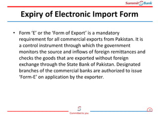 10
Committed to you
• Form ‘E’ or the ‘Form of Export’ is a mandatory
requirement for all commercial exports from Pakistan. It is
a control instrument through which the government
monitors the source and inflows of foreign remittances and
checks the goods that are exported without foreign
exchange through the State Bank of Pakistan. Designated
branches of the commercial banks are authorized to issue
‘Form-E’ on application by the exporter.
Expiry of Electronic Import Form
 