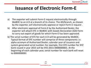 12
Committed to you
a) The exporter will submit Form-E request electronically through
WeBOC to an A D at a branch of its choice. The AD/branch, as chosen
by the exporter, will electronically approve or reject Form-E request .
b) After electronic approval of Form-E by the Authorized Dealer, the
exporter will attach EFE in WeBOC with Goods Declaration (GD) Form
to carry out export of goods for which Form-E has been approved.
b) The serial number of EFE for each A D will be generated by WeBOC.
Typical format of EFE number will comprise of three components i.e.
alpha acronym of Authorized Dealer, calendar year of issuance and
system generated serial number. For example, first EFE number for XYZ
bank issued in year 2015 will be XYZ-2015-0000000001. At the
beginning of each calendar year, serial number for each bank will reset
to 0000000001
Issuance of Electronic Form-E
 