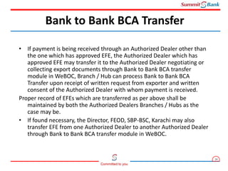 14
Committed to you
• If payment is being received through an Authorized Dealer other than
the one which has approved EFE, the Authorized Dealer which has
approved EFE may transfer it to the Authorized Dealer negotiating or
collecting export documents through Bank to Bank BCA transfer
module in WeBOC, Branch / Hub can process Bank to Bank BCA
Transfer upon receipt of written request from exporter and written
consent of the Authorized Dealer with whom payment is received.
Proper record of EFEs which are transferred as per above shall be
maintained by both the Authorized Dealers Branches / Hubs as the
case may be.
• If found necessary, the Director, FEOD, SBP-BSC, Karachi may also
transfer EFE from one Authorized Dealer to another Authorized Dealer
through Bank to Bank BCA transfer module in WeBOC.
Bank to Bank BCA Transfer
 