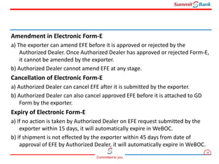 16
Committed to you
Amendment in Electronic Form-E
a) The exporter can amend EFE before it is approved or rejected by the
Authorized Dealer. Once Authorized Dealer has approved or rejected Form-E,
it cannot be amended by the exporter.
b) Authorized Dealer cannot amend EFE at any stage.
Cancellation of Electronic Form-E
a) Authorized Dealer can cancel EFE after it is submitted by the exporter.
b) Authorized Dealer can also cancel approved EFE before it is attached to GD
Form by the exporter.
Expiry of Electronic Form-E
a) If no action is taken by Authorized Dealer on EFE request submitted by the
exporter within 15 days, it will automatically expire in WeBOC.
b) If shipment is not effected by the exporter within 45 days from date of
approval of EFE by Authorized Dealer, it will automatically expire in WeBOC.
 